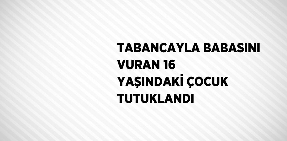 TABANCAYLA BABASINI VURAN 16 YAŞINDAKİ ÇOCUK TUTUKLANDI