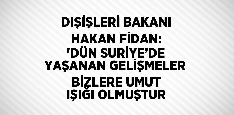 DIŞİŞLERİ BAKANI HAKAN FİDAN: 'DÜN SURİYE’DE YAŞANAN GELİŞMELER BİZLERE UMUT IŞIĞI OLMUŞTUR