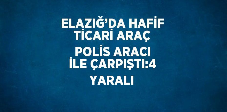 ELAZIĞ’DA HAFİF TİCARİ ARAÇ POLİS ARACI İLE ÇARPIŞTI:4 YARALI