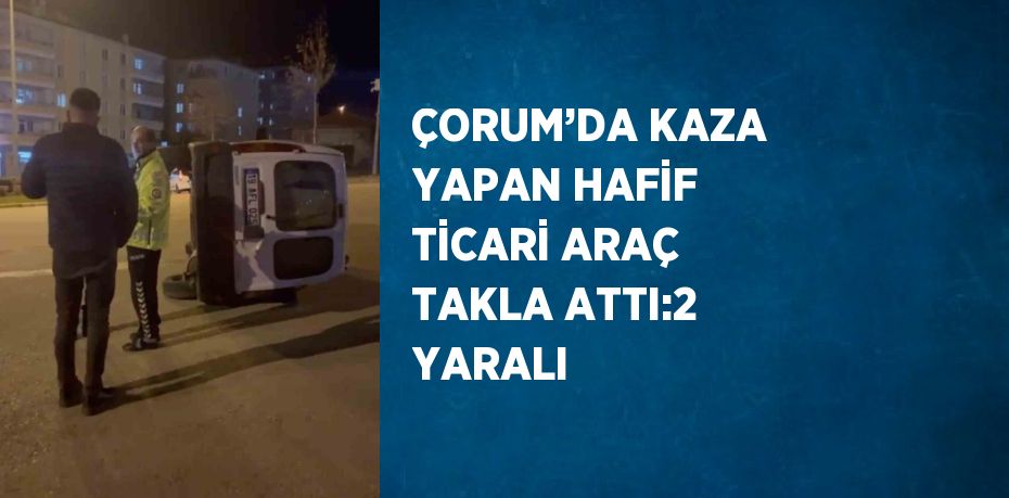 ÇORUM’DA KAZA YAPAN HAFİF TİCARİ ARAÇ TAKLA ATTI:2 YARALI