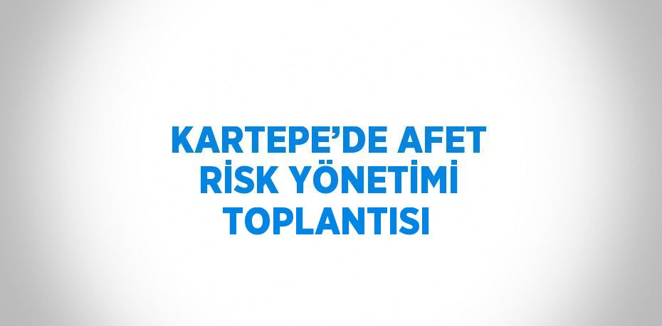 KARTEPE’DE AFET RİSK YÖNETİMİ TOPLANTISI