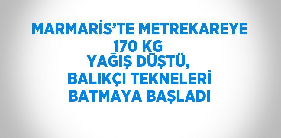 MARMARİS’TE METREKAREYE 170 KG YAĞIŞ DÜŞTÜ, BALIKÇI TEKNELERİ BATMAYA BAŞLADI