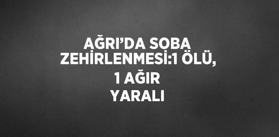 AĞRI’DA SOBA ZEHİRLENMESİ:1 ÖLÜ, 1 AĞIR YARALI