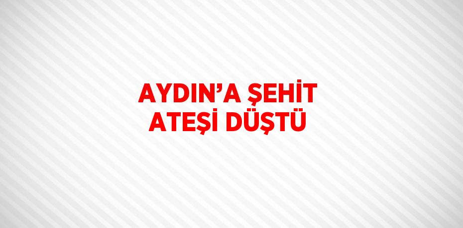 AYDIN’A ŞEHİT ATEŞİ DÜŞTÜ