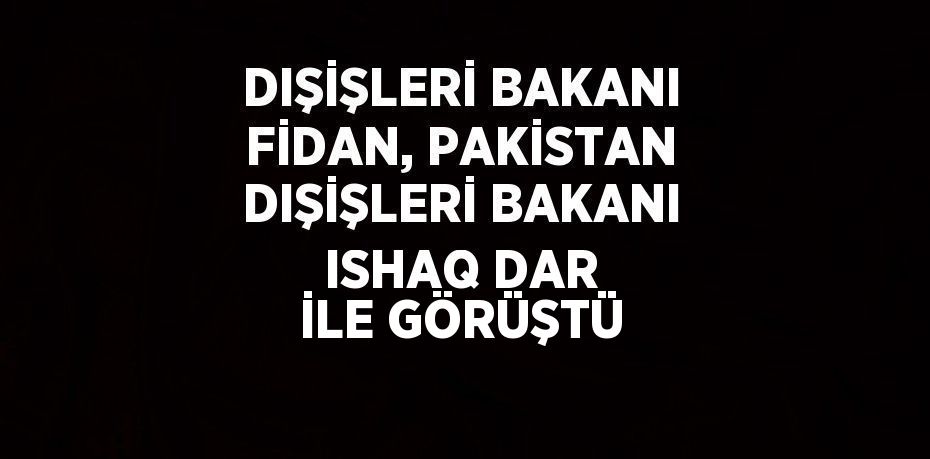 DIŞİŞLERİ BAKANI FİDAN, PAKİSTAN DIŞİŞLERİ BAKANI ISHAQ DAR İLE GÖRÜŞTÜ