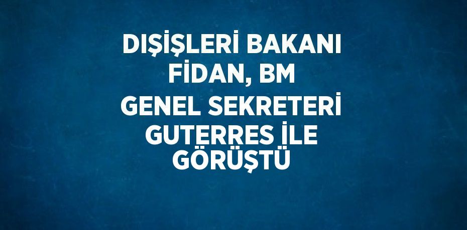 DIŞİŞLERİ BAKANI FİDAN, BM GENEL SEKRETERİ GUTERRES İLE GÖRÜŞTÜ