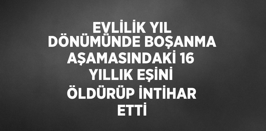 EVLİLİK YIL DÖNÜMÜNDE BOŞANMA AŞAMASINDAKİ 16 YILLIK EŞİNİ ÖLDÜRÜP İNTİHAR ETTİ