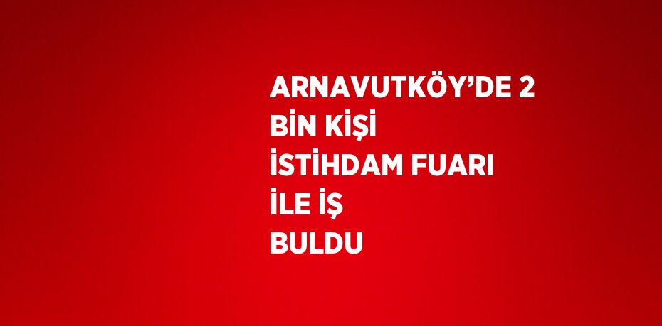 ARNAVUTKÖY’DE 2 BİN KİŞİ İSTİHDAM FUARI İLE İŞ BULDU