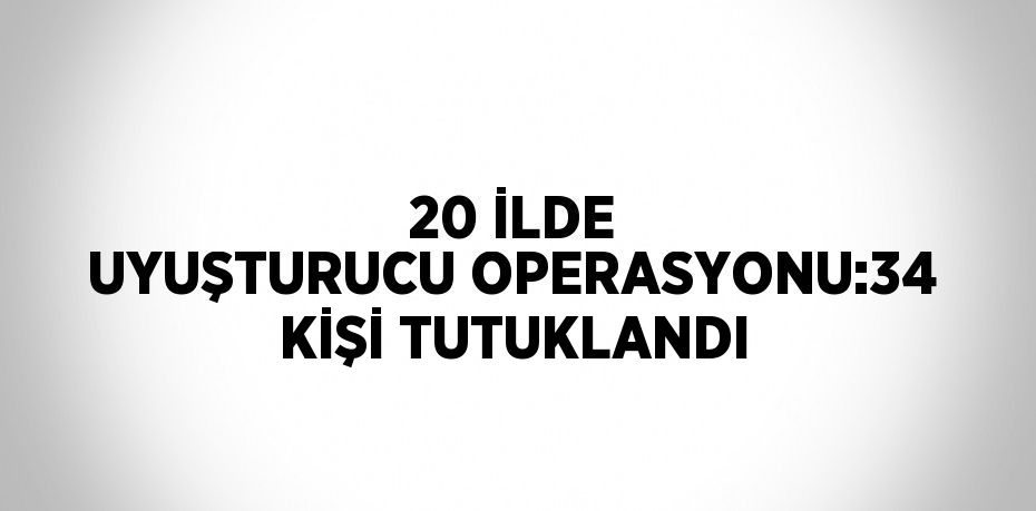 20 İLDE UYUŞTURUCU OPERASYONU:34 KİŞİ TUTUKLANDI