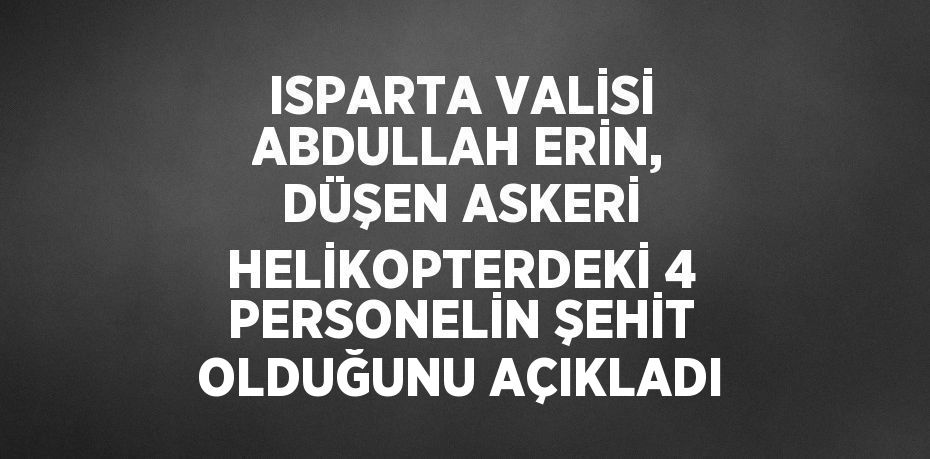 ISPARTA VALİSİ ABDULLAH ERİN, DÜŞEN ASKERİ HELİKOPTERDEKİ 4 PERSONELİN ŞEHİT OLDUĞUNU AÇIKLADI