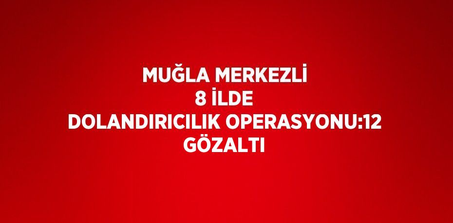 MUĞLA MERKEZLİ 8 İLDE DOLANDIRICILIK OPERASYONU:12 GÖZALTI