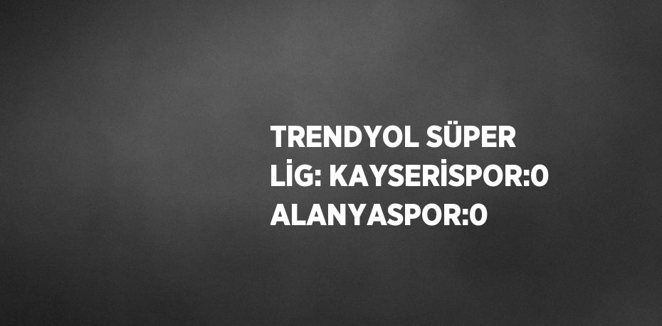 TRENDYOL SÜPER LİG: KAYSERİSPOR:0 ALANYASPOR:0