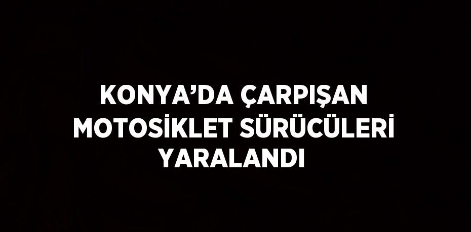 KONYA’DA ÇARPIŞAN MOTOSİKLET SÜRÜCÜLERİ YARALANDI