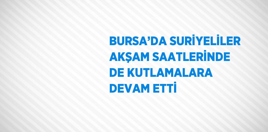 BURSA’DA SURİYELİLER AKŞAM SAATLERİNDE DE KUTLAMALARA DEVAM ETTİ