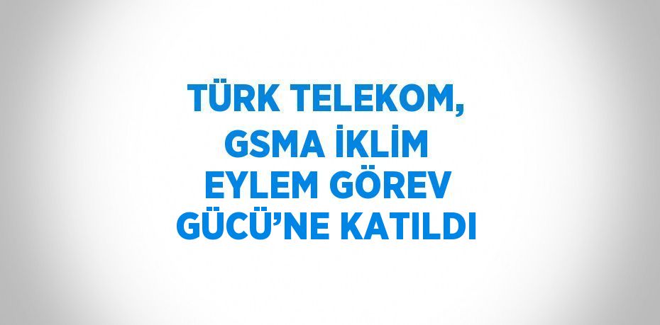 TÜRK TELEKOM, GSMA İKLİM EYLEM GÖREV GÜCÜ’NE KATILDI