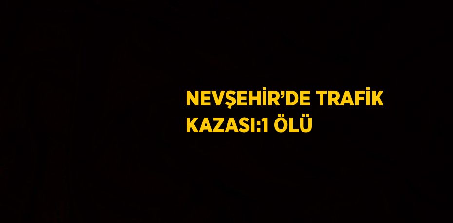 NEVŞEHİR’DE TRAFİK KAZASI:1 ÖLÜ