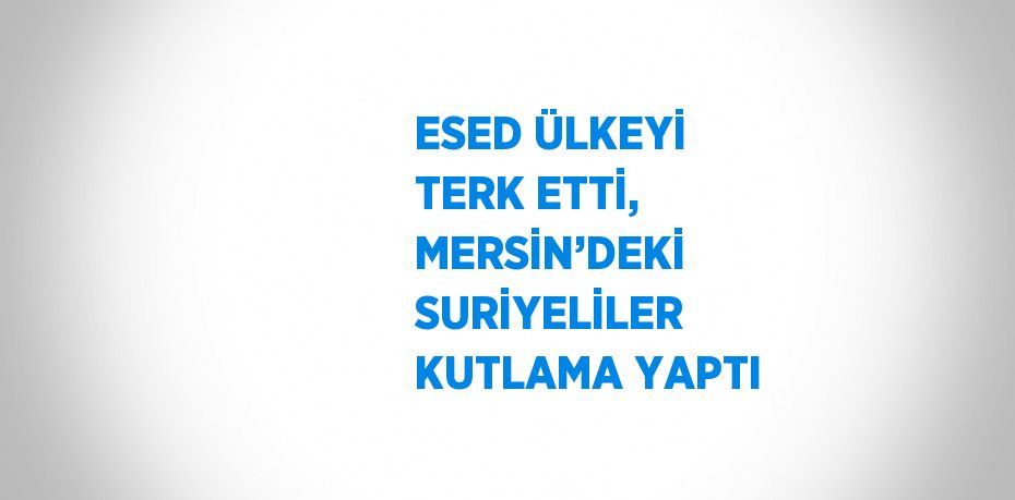 ESED ÜLKEYİ TERK ETTİ, MERSİN’DEKİ SURİYELİLER KUTLAMA YAPTI