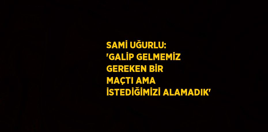 SAMİ UĞURLU: 'GALİP GELMEMİZ GEREKEN BİR MAÇTI AMA İSTEDİĞİMİZİ ALAMADIK'