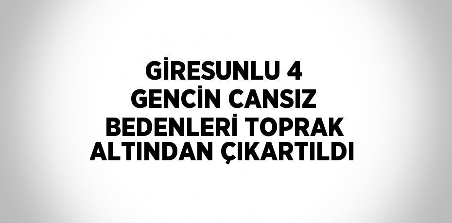 GİRESUNLU 4 GENCİN CANSIZ BEDENLERİ TOPRAK ALTINDAN ÇIKARTILDI