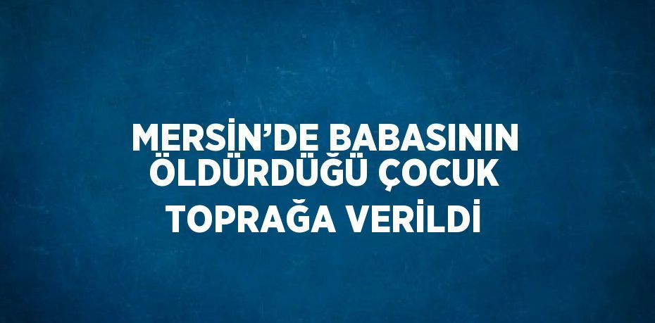 MERSİN’DE BABASININ ÖLDÜRDÜĞÜ ÇOCUK TOPRAĞA VERİLDİ