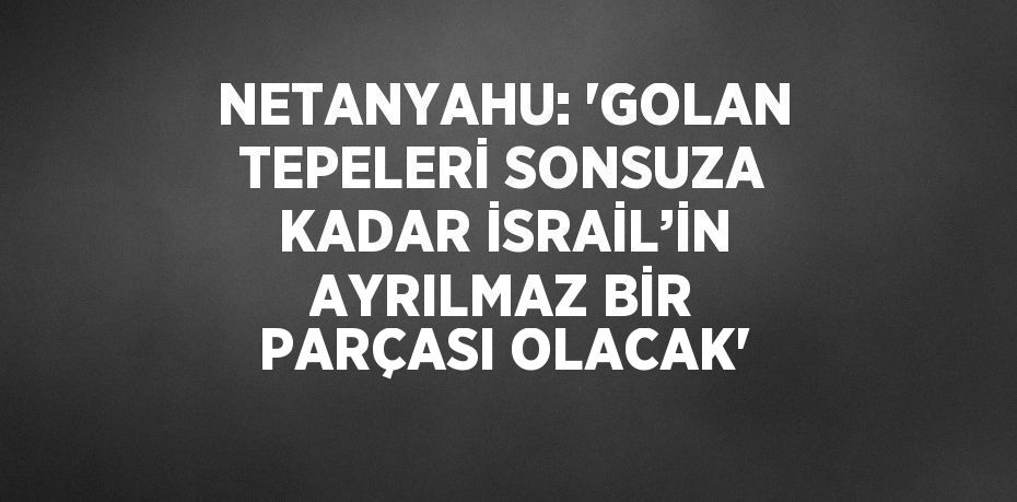 NETANYAHU: 'GOLAN TEPELERİ SONSUZA KADAR İSRAİL’İN AYRILMAZ BİR PARÇASI OLACAK'