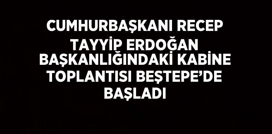 CUMHURBAŞKANI RECEP TAYYİP ERDOĞAN BAŞKANLIĞINDAKİ KABİNE TOPLANTISI BEŞTEPE’DE BAŞLADI