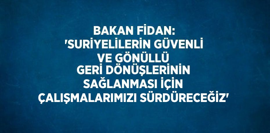 BAKAN FİDAN: 'SURİYELİLERİN GÜVENLİ VE GÖNÜLLÜ GERİ DÖNÜŞLERİNİN SAĞLANMASI İÇİN ÇALIŞMALARIMIZI SÜRDÜRECEĞİZ'