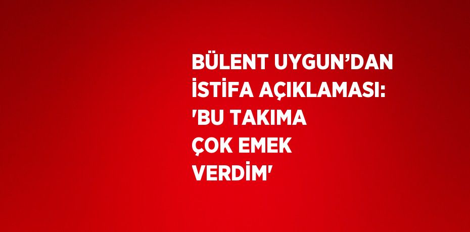 BÜLENT UYGUN’DAN İSTİFA AÇIKLAMASI: 'BU TAKIMA ÇOK EMEK VERDİM'