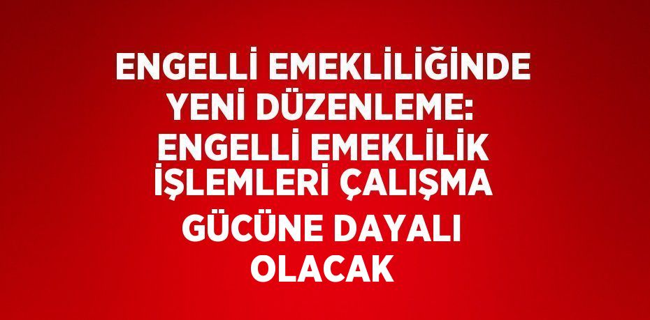 ENGELLİ EMEKLİLİĞİNDE YENİ DÜZENLEME: ENGELLİ EMEKLİLİK İŞLEMLERİ ÇALIŞMA GÜCÜNE DAYALI OLACAK