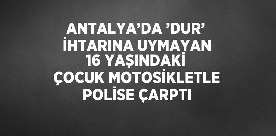 ANTALYA’DA ’DUR’ İHTARINA UYMAYAN 16 YAŞINDAKİ ÇOCUK MOTOSİKLETLE POLİSE ÇARPTI