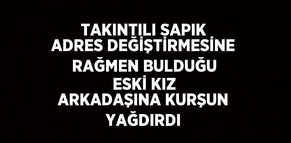 TAKINTILI SAPIK ADRES DEĞİŞTİRMESİNE RAĞMEN BULDUĞU ESKİ KIZ ARKADAŞINA KURŞUN YAĞDIRDI