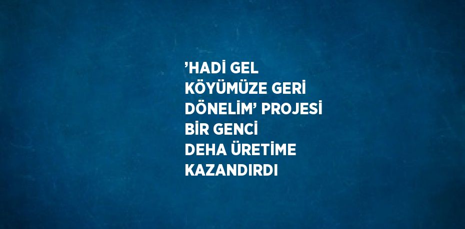 ’HADİ GEL KÖYÜMÜZE GERİ DÖNELİM’ PROJESİ BİR GENCİ DEHA ÜRETİME KAZANDIRDI