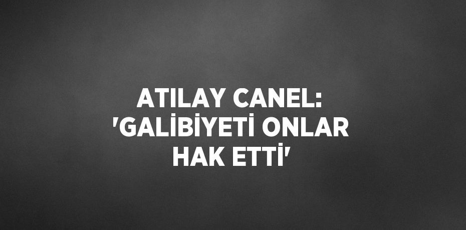 ATILAY CANEL: 'GALİBİYETİ ONLAR HAK ETTİ'