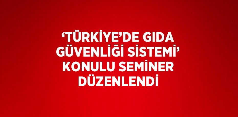 ‘TÜRKİYE’DE GIDA GÜVENLİĞİ SİSTEMİ’ KONULU SEMİNER DÜZENLENDİ