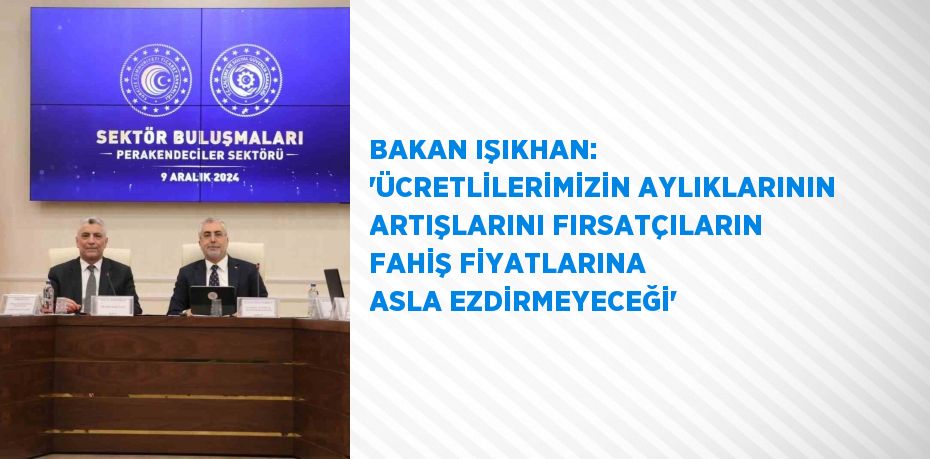 BAKAN IŞIKHAN: 'ÜCRETLİLERİMİZİN AYLIKLARININ ARTIŞLARINI FIRSATÇILARIN FAHİŞ FİYATLARINA ASLA EZDİRMEYECEĞİ'