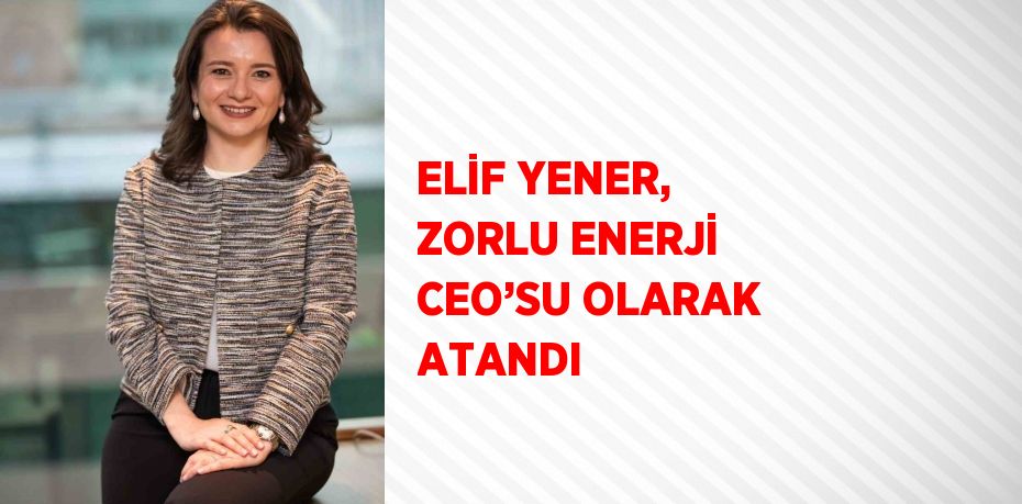 ELİF YENER, ZORLU ENERJİ CEO’SU OLARAK ATANDI