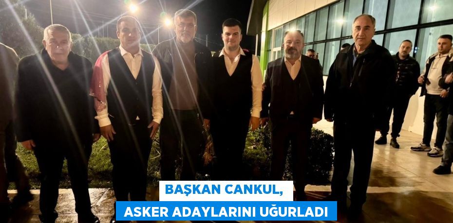 BAŞKAN CANKUL,   ASKER ADAYLARINI UĞURLADI