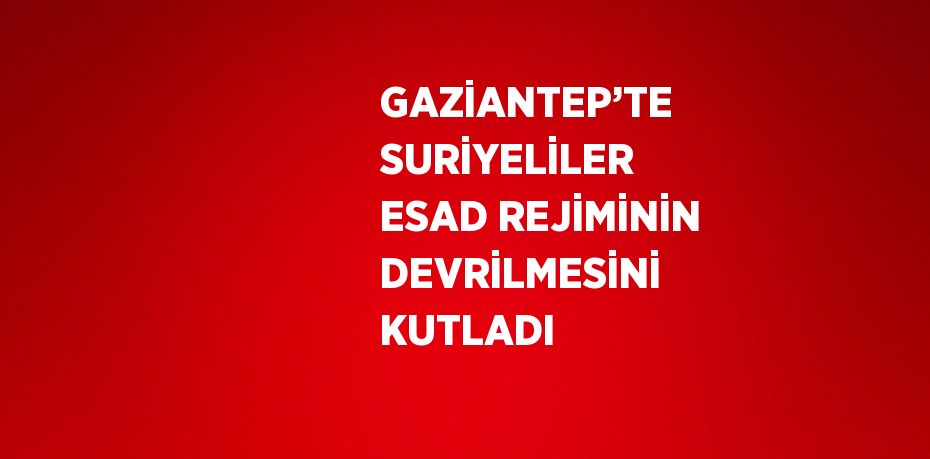 GAZİANTEP’TE SURİYELİLER ESAD REJİMİNİN DEVRİLMESİNİ KUTLADI