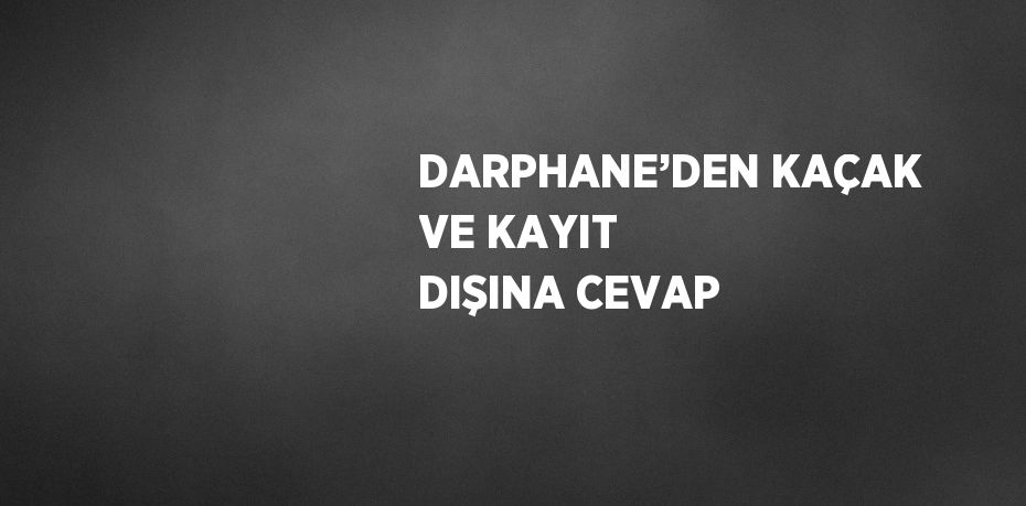 DARPHANE’DEN KAÇAK VE KAYIT DIŞINA CEVAP