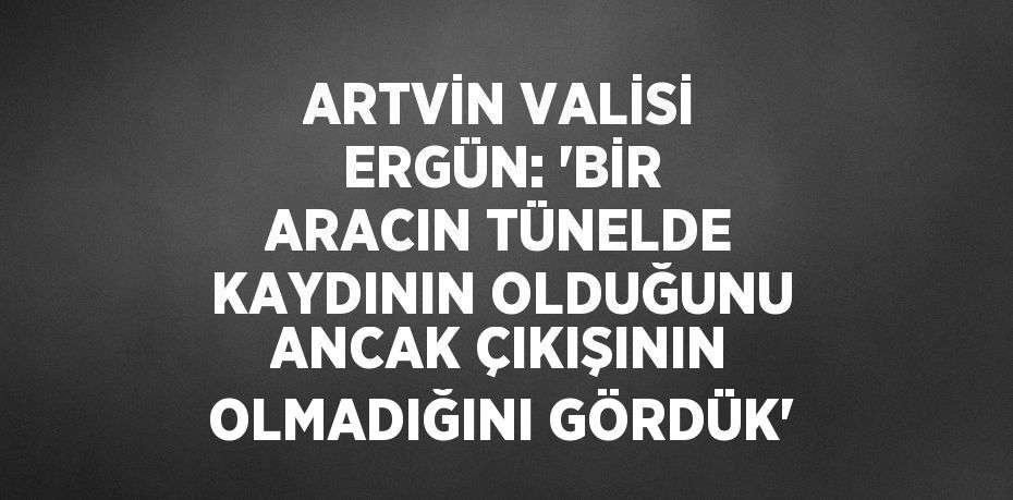 ARTVİN VALİSİ ERGÜN: 'BİR ARACIN TÜNELDE KAYDININ OLDUĞUNU ANCAK ÇIKIŞININ OLMADIĞINI GÖRDÜK'