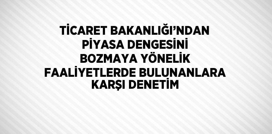 TİCARET BAKANLIĞI’NDAN PİYASA DENGESİNİ BOZMAYA YÖNELİK FAALİYETLERDE BULUNANLARA KARŞI DENETİM