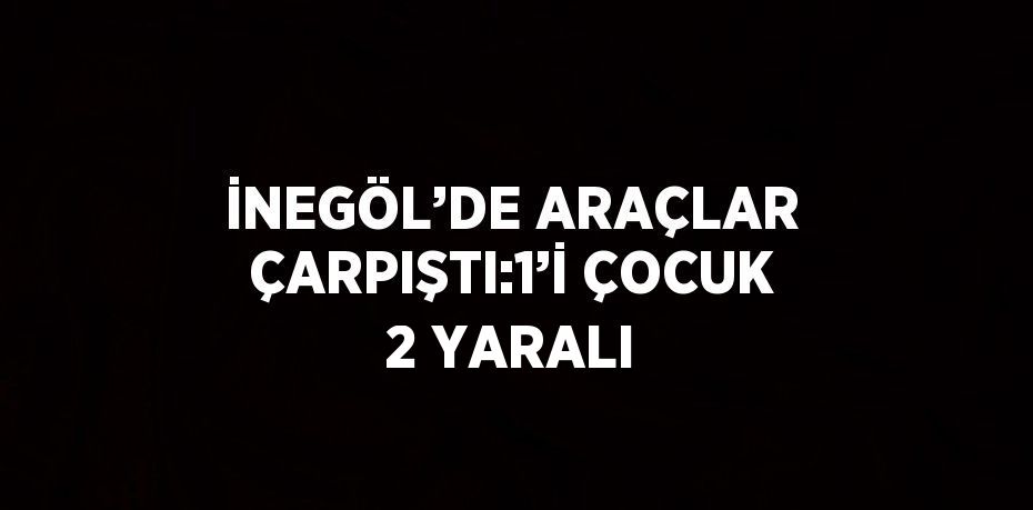 İNEGÖL’DE ARAÇLAR ÇARPIŞTI:1’İ ÇOCUK 2 YARALI