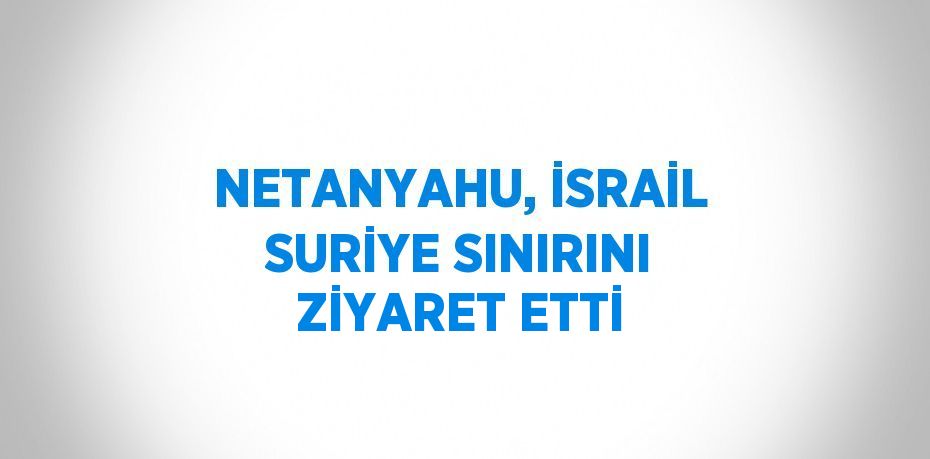 NETANYAHU, İSRAİL SURİYE SINIRINI ZİYARET ETTİ