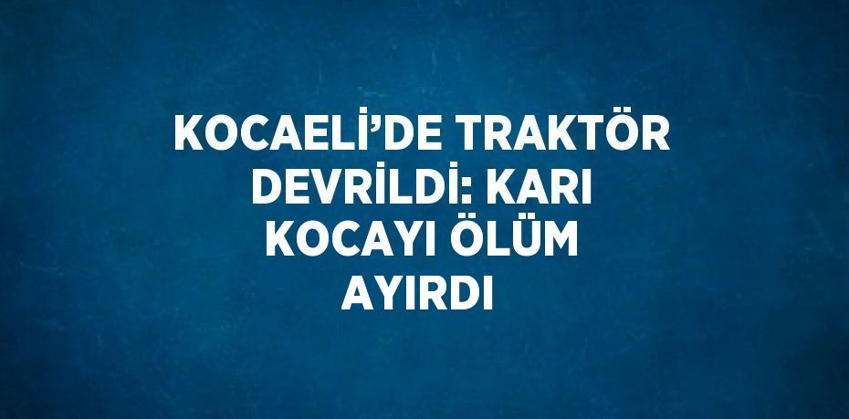 KOCAELİ’DE TRAKTÖR DEVRİLDİ: KARI KOCAYI ÖLÜM AYIRDI