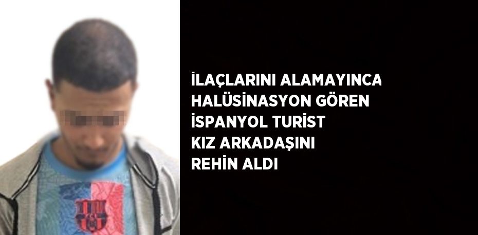 İLAÇLARINI ALAMAYINCA HALÜSİNASYON GÖREN İSPANYOL TURİST KIZ ARKADAŞINI REHİN ALDI