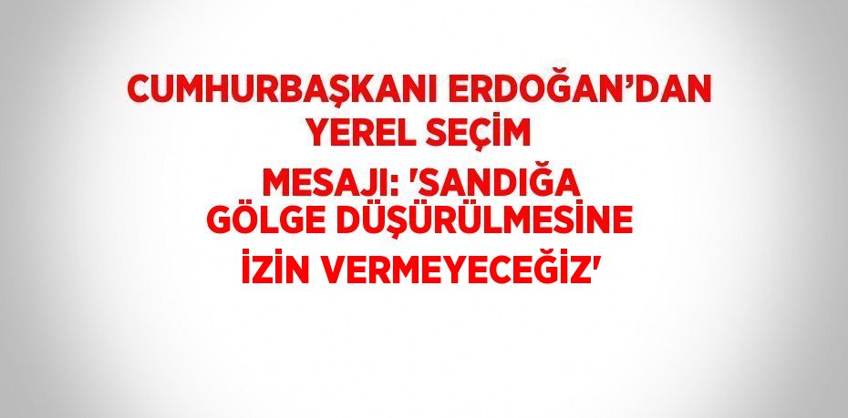 CUMHURBAŞKANI ERDOĞAN’DAN YEREL SEÇİM MESAJI: 'SANDIĞA GÖLGE DÜŞÜRÜLMESİNE İZİN VERMEYECEĞİZ'