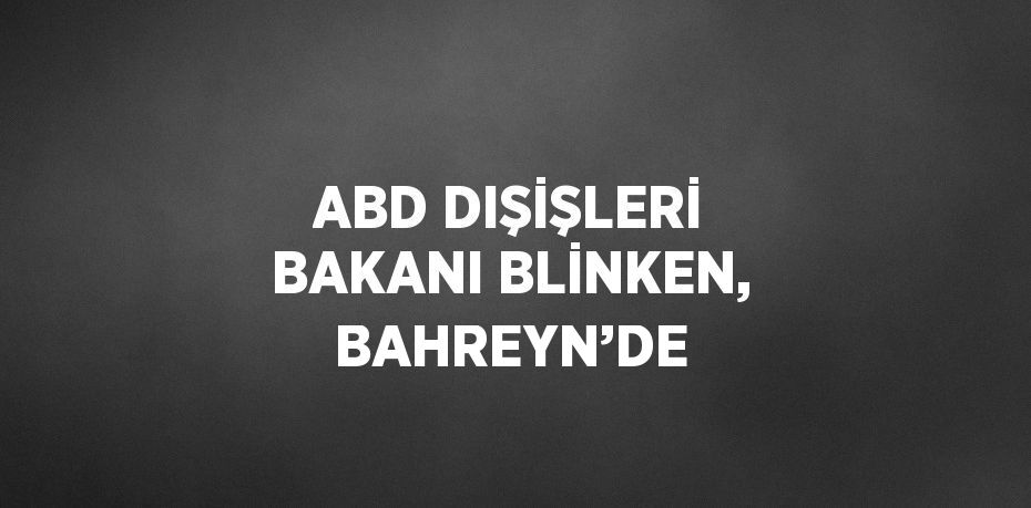 ABD DIŞİŞLERİ BAKANI BLİNKEN, BAHREYN’DE