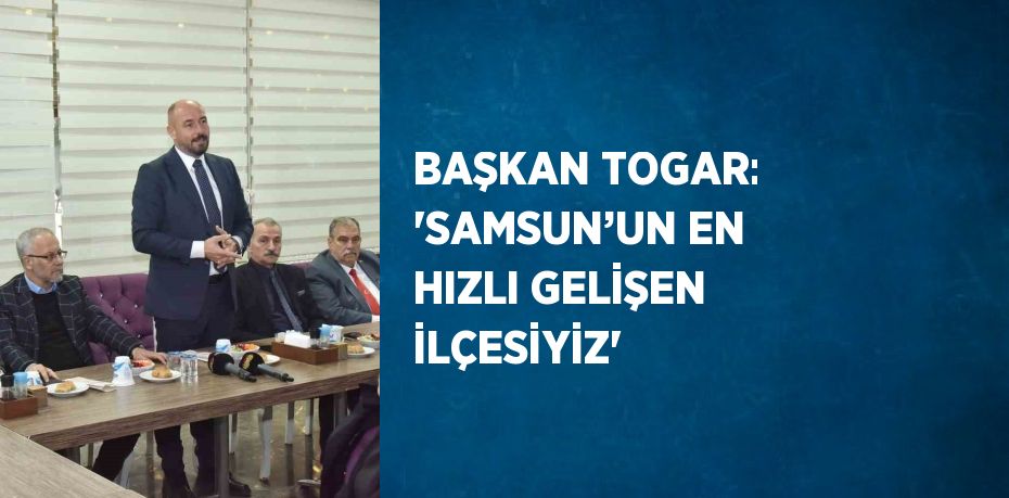 BAŞKAN TOGAR: 'SAMSUN’UN EN HIZLI GELİŞEN İLÇESİYİZ'