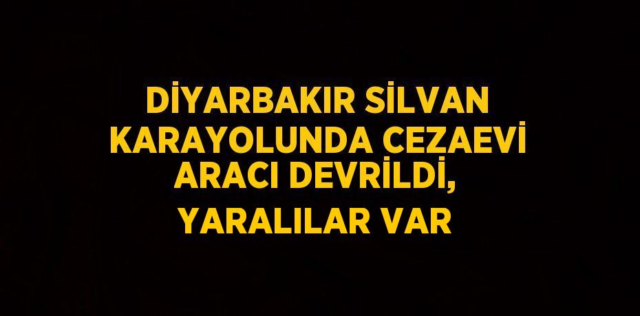 DİYARBAKIR SİLVAN KARAYOLUNDA CEZAEVİ ARACI DEVRİLDİ, YARALILAR VAR