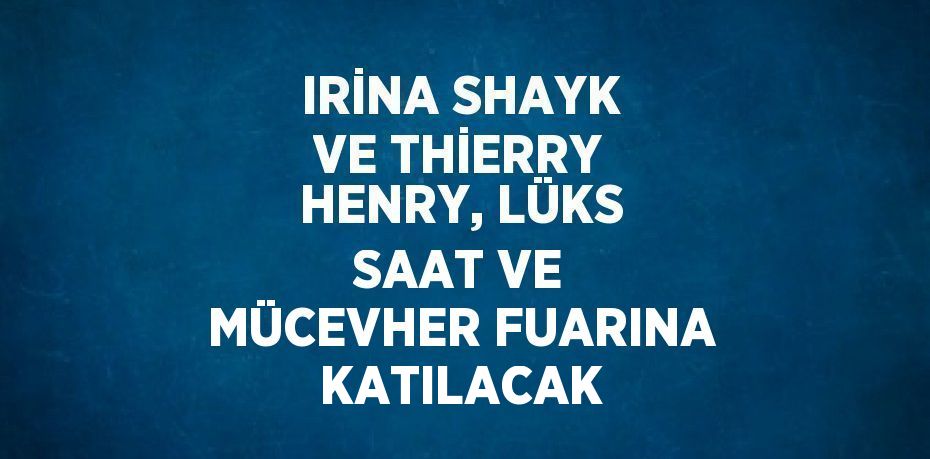 IRİNA SHAYK VE THİERRY HENRY, LÜKS SAAT VE MÜCEVHER FUARINA KATILACAK